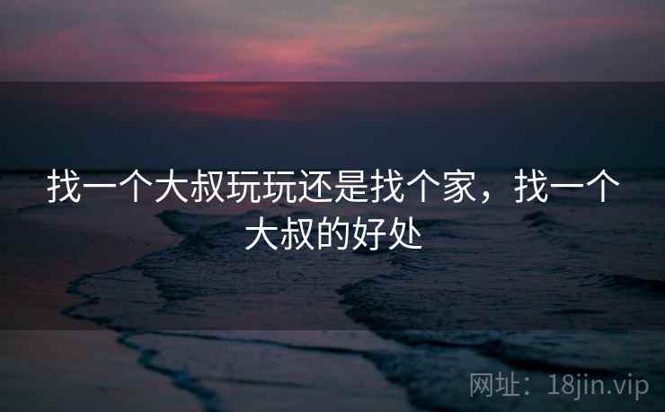 找一个大叔玩玩还是找个家,找一个大叔的好处 找一个大叔玩玩还是找个家,找一个大叔的好处