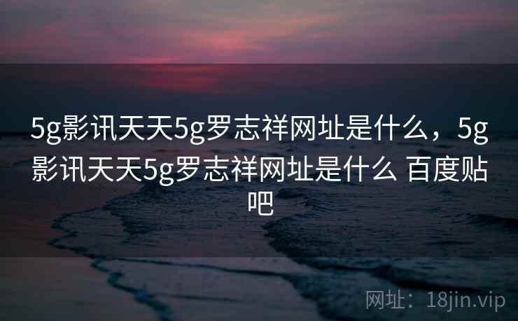 5g影讯天天5g罗志祥网址是什么，5g影讯天天5g罗志祥网址是什么 百度贴吧